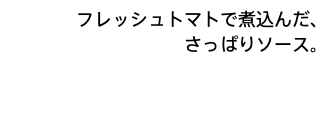 フレッシュトマトで煮込んだ、 さっぱりソース。